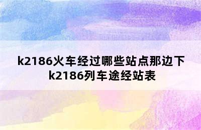 k2186火车经过哪些站点那边下 k2186列车途经站表